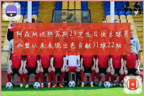 阿森纳祝热苏斯29岁生日快乐球员加盟以来表现出色贡献31球22助
