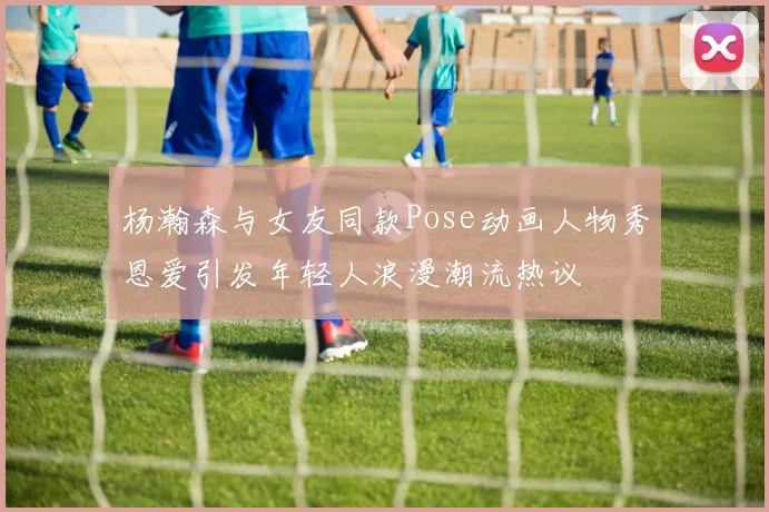 杨瀚森与女友同款Pose动画人物秀恩爱引发年轻人浪漫潮流热议