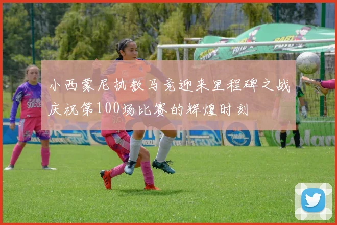 小西蒙尼执教马竞迎来里程碑之战庆祝第100场比赛的辉煌时刻