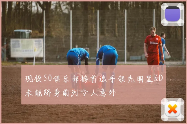 现役50俱乐部榜首选手领先明显KD未能跻身前列令人意外