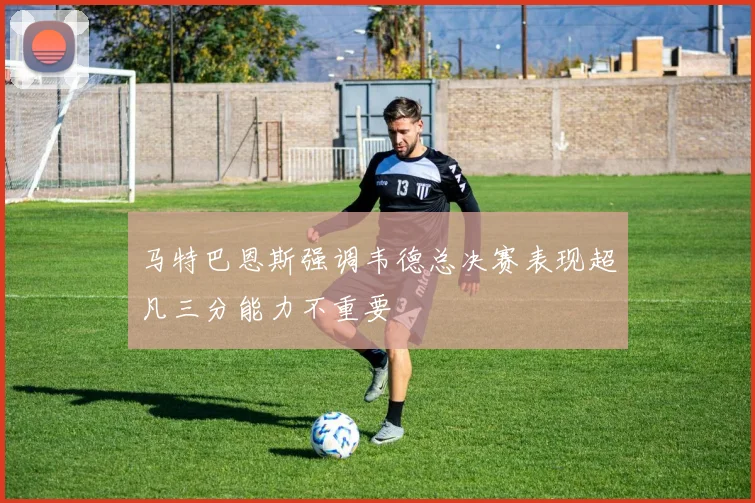 马特巴恩斯强调韦德总决赛表现超凡三分能力不重要