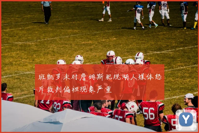 班凯罗未对詹姆斯犯规湖人媒体怒斥裁判偏袒现象严重