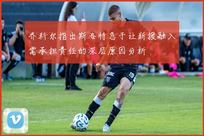 乔科尔指出斯洛特急于让新援融入需承担责任的深层原因分析