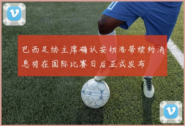 巴西足协主席确认安切洛蒂续约消息将在国际比赛日后正式发布