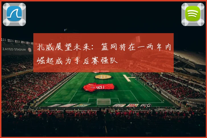 扎威展望未来：篮网将在一两年内崛起成为季后赛强队