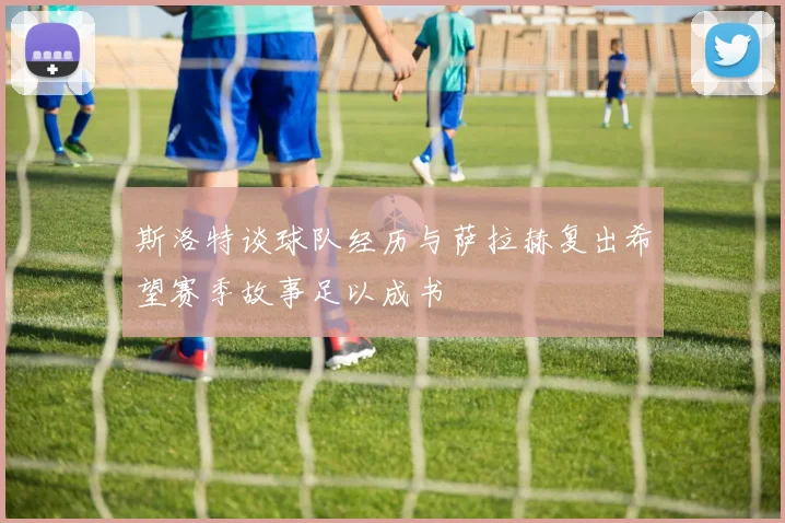 斯洛特谈球队经历与萨拉赫复出希望赛季故事足以成书