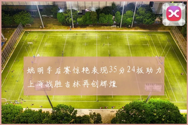姚明季后赛惊艳表现35分24板助力上海战胜吉林再创辉煌