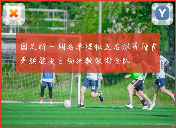 国足新一期名单揭秘五名球员待首秀颜骏凌出场次数领衔全队