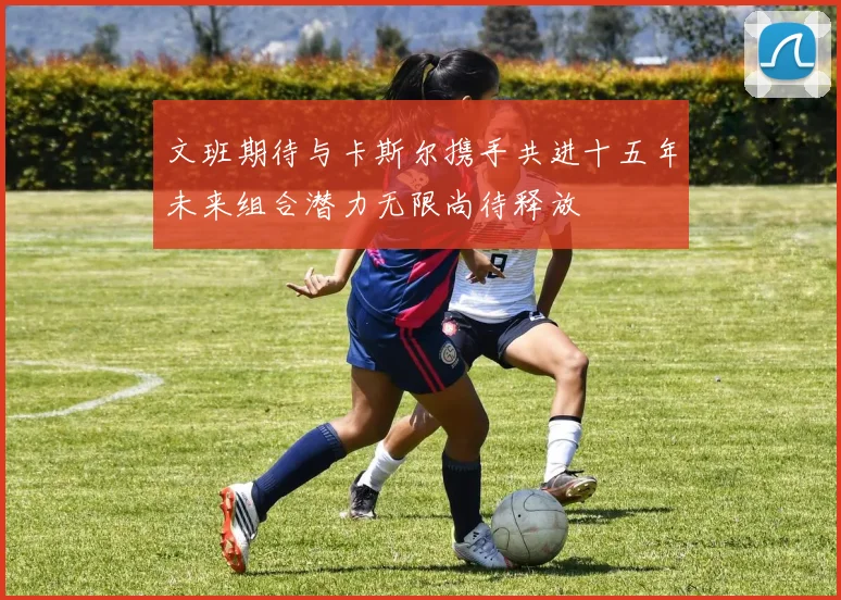 文班期待与卡斯尔携手共进十五年未来组合潜力无限尚待释放