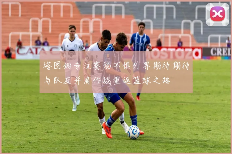 塔图姆专注赛场不惧外界期待期待与队友并肩作战重返篮球之路