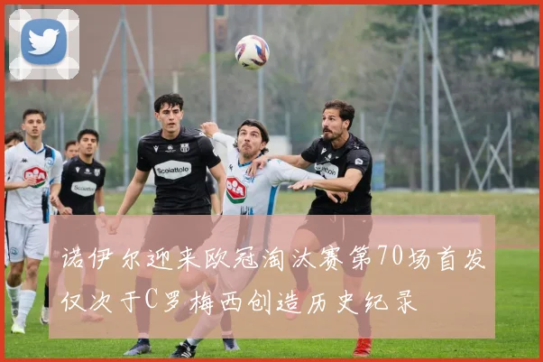 诺伊尔迎来欧冠淘汰赛第70场首发仅次于C罗梅西创造历史纪录