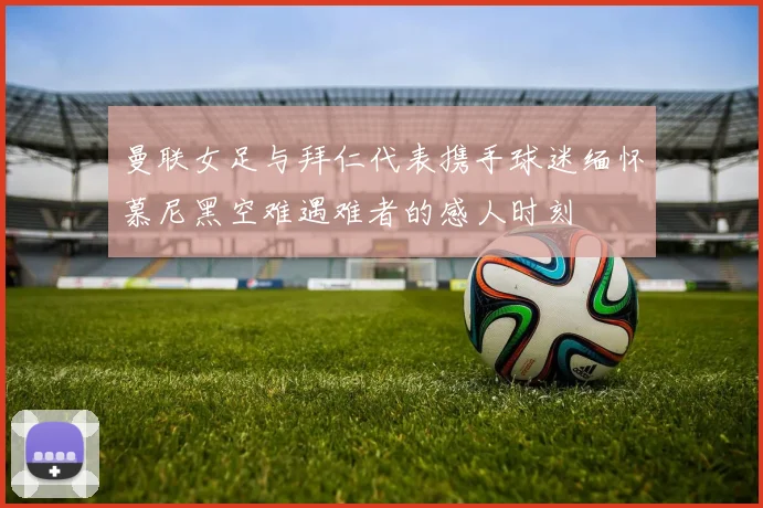 曼联女足与拜仁代表携手球迷缅怀慕尼黑空难遇难者的感人时刻